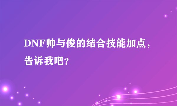 DNF帅与俊的结合技能加点，告诉我吧？