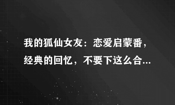 我的狐仙女友：恋爱启蒙番，经典的回忆，不要下这么合场合的雨啊
