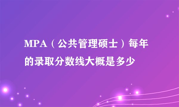 MPA（公共管理硕士）每年的录取分数线大概是多少