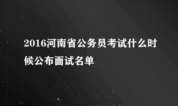 2016河南省公务员考试什么时候公布面试名单