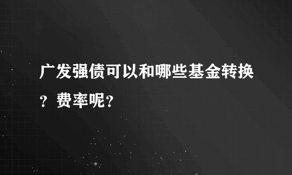 广发强债可以和哪些基金转换？费率呢？
