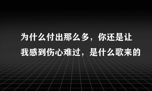 为什么付出那么多，你还是让我感到伤心难过，是什么歌来的