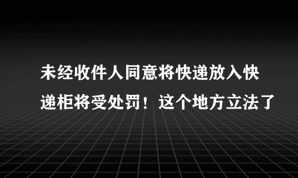 未经收件人同意将快递放入快递柜将受处罚！这个地方立法了