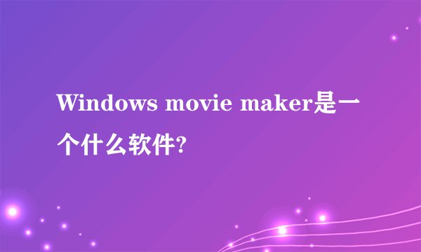 Windows movie maker是一个什么软件?