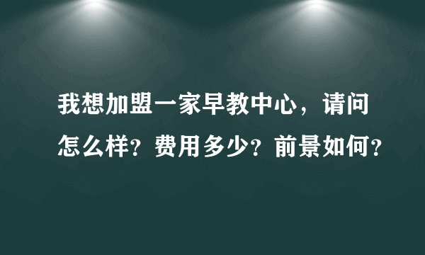 我想加盟一家早教中心，请问怎么样？费用多少？前景如何？
