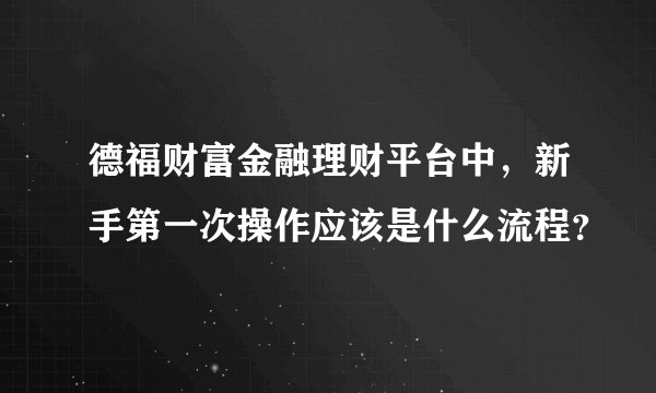 德福财富金融理财平台中，新手第一次操作应该是什么流程？