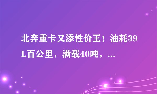 北奔重卡又添性价王！油耗39L百公里，满载40吨，48万值得买吗？