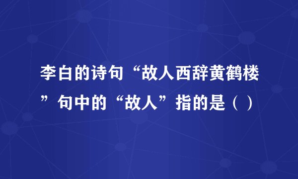 李白的诗句“故人西辞黄鹤楼”句中的“故人”指的是（）