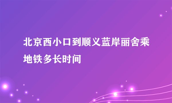 北京西小口到顺义蓝岸丽舍乘地铁多长时间