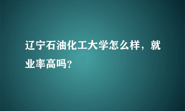 辽宁石油化工大学怎么样，就业率高吗？