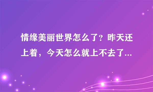 情缘美丽世界怎么了？昨天还上着，今天怎么就上不去了，官网都上不去。