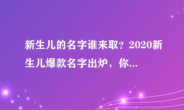 新生儿的名字谁来取？2020新生儿爆款名字出炉，你家孩子叫啥？快看看有没上榜
