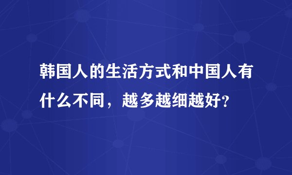 韩国人的生活方式和中国人有什么不同，越多越细越好？