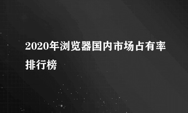 2020年浏览器国内市场占有率排行榜