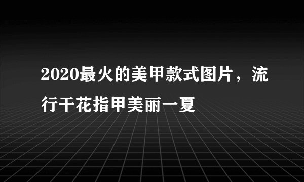 2020最火的美甲款式图片,流行干花指甲美丽一夏