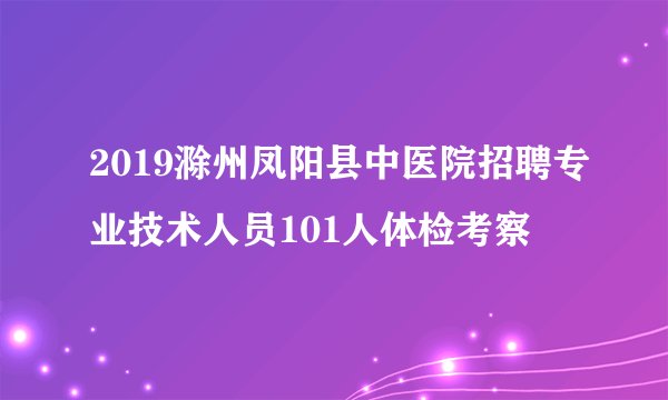 2019滁州凤阳县中医院招聘专业技术人员101人体检考察