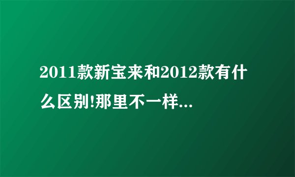 2011款新宝来和2012款有什么区别!那里不一样!说详细？