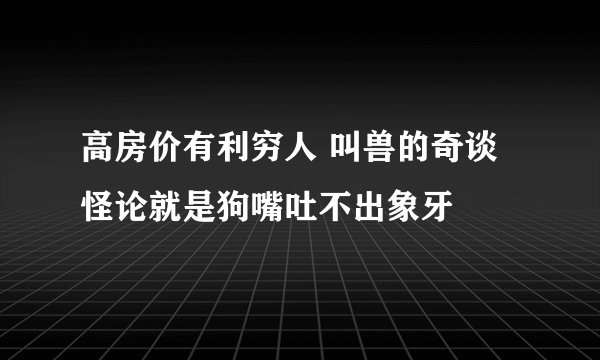 高房价有利穷人 叫兽的奇谈怪论就是狗嘴吐不出象牙