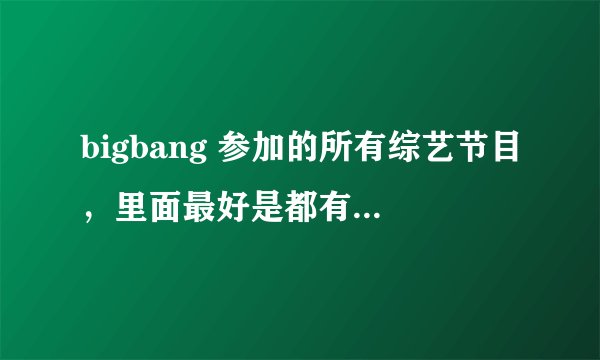 bigbang 参加的所有综艺节目，里面最好是都有GD 的