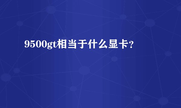 9500gt相当于什么显卡？