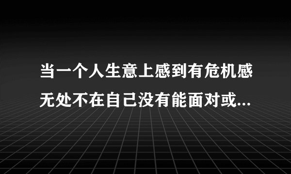 当一个人生意上感到有危机感无处不在自己没有能面对或者摆脱该什么办？