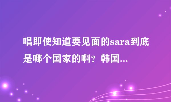 唱即使知道要见面的sara到底是哪个国家的啊？韩国的还是泰国的？