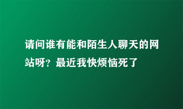 请问谁有能和陌生人聊天的网站呀？最近我快烦恼死了