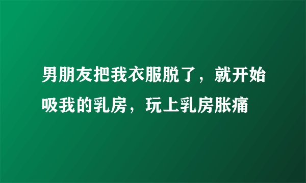 男朋友把我衣服脱了，就开始吸我的乳房，玩上乳房胀痛