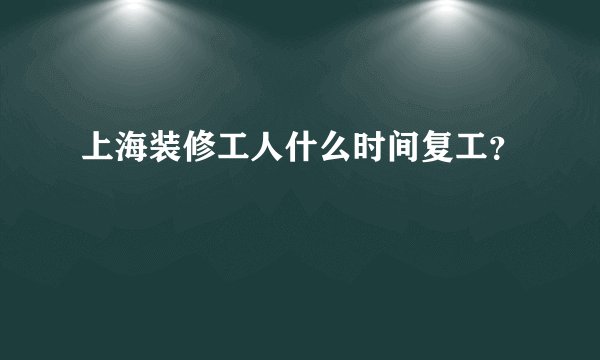 上海装修工人什么时间复工？