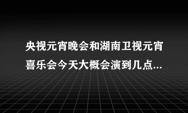 央视元宵晚会和湖南卫视元宵喜乐会今天大概会演到几点啊？我要算出张杰什么时候出来 好两不误 都能看见