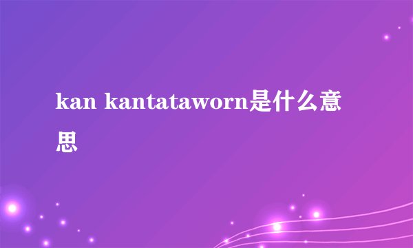 kan kantataworn是什么意思