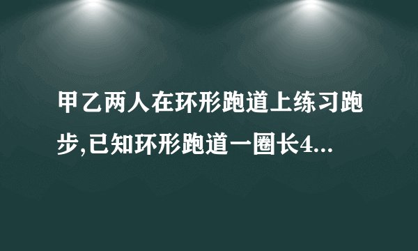 甲乙两人在环形跑道上练习跑步,已知环形跑道一圈长400米,乙每秒钟跑6米,甲每秒种