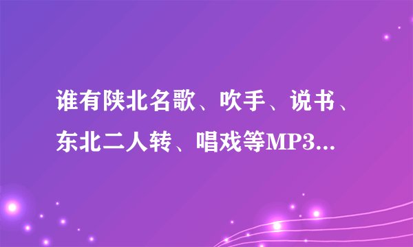 谁有陕北名歌、吹手、说书、东北二人转、唱戏等MP3格式的，压缩包发一下了！！！