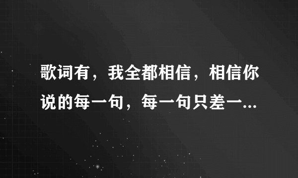 歌词有，我全都相信，相信你说的每一句，每一句只差一句我爱你。求歌名