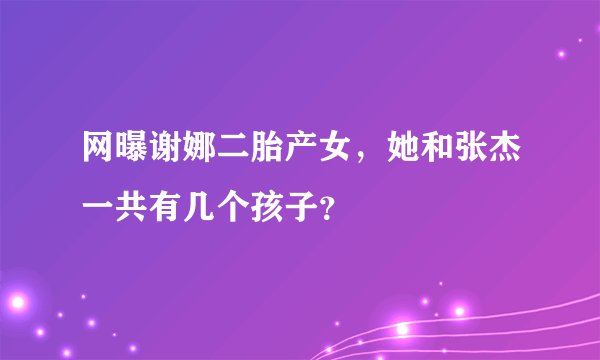 网曝谢娜二胎产女，她和张杰一共有几个孩子？