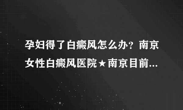 孕妇得了白癜风怎么办？南京女性白癜风医院★南京目前治疗白癜风的医院