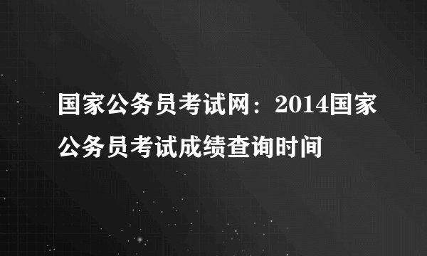 国家公务员考试网：2014国家公务员考试成绩查询时间