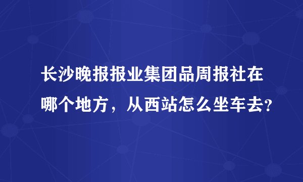 长沙晚报报业集团品周报社在哪个地方，从西站怎么坐车去？
