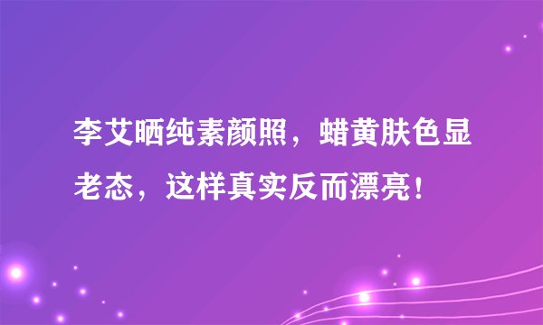 李艾晒纯素颜照，蜡黄肤色显老态，这样真实反而漂亮！