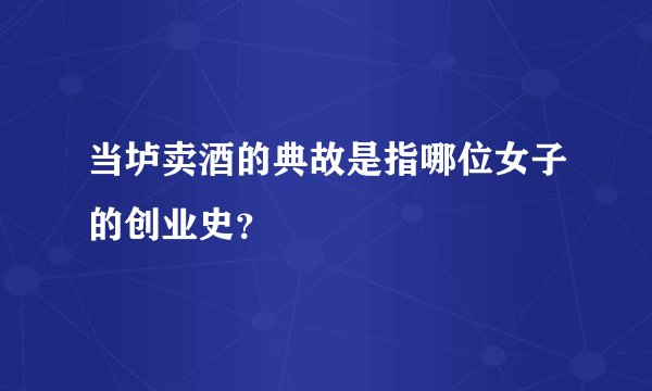 当垆卖酒的典故是指哪位女子的创业史？