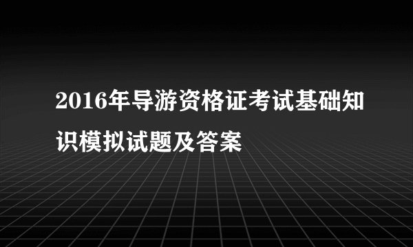 2016年导游资格证考试基础知识模拟试题及答案