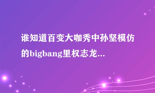 谁知道百变大咖秀中孙坚模仿的bigbang里权志龙的是他哪段视频？