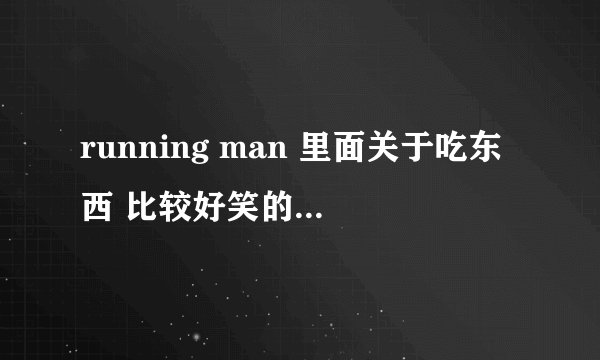 running man 里面关于吃东西 比较好笑的 列出来一下