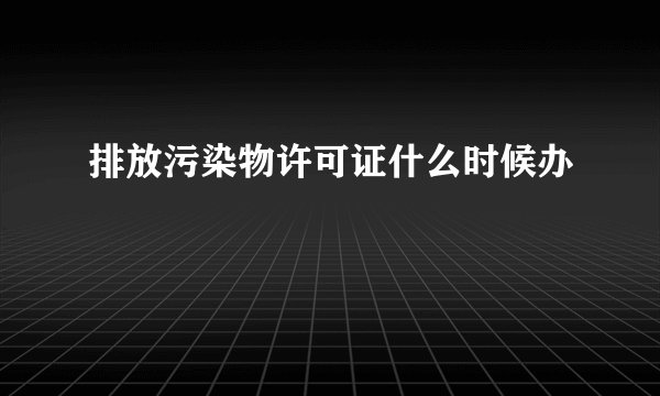 排放污染物许可证什么时候办