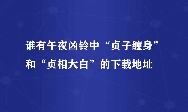 谁有午夜凶铃中“贞子缠身”和“贞相大白”的下载地址