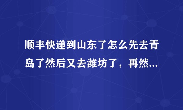 顺丰快递到山东了怎么先去青岛了然后又去潍坊了，再然后又去了临沂？