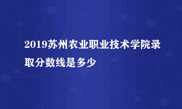 2019苏州农业职业技术学院录取分数线是多少