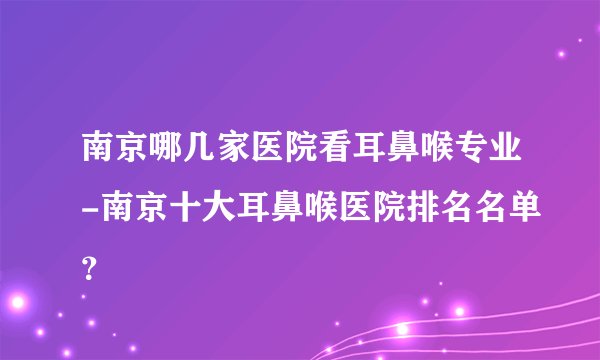 南京哪几家医院看耳鼻喉专业-南京十大耳鼻喉医院排名名单？