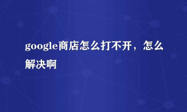 google商店怎么打不开，怎么解决啊
