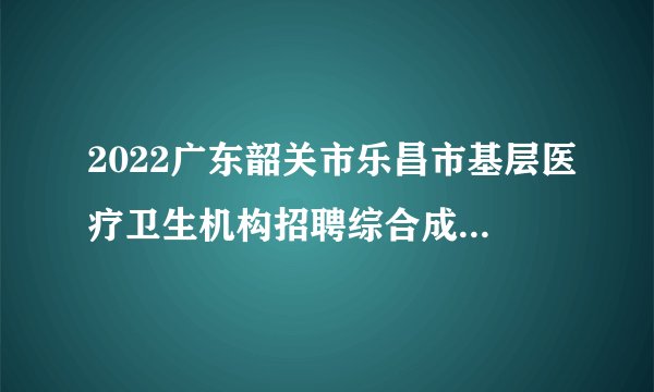 2022广东韶关市乐昌市基层医疗卫生机构招聘综合成绩排名及体检人员名单与体检通知